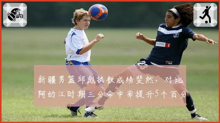 新疆男篮邱彪执教成绩斐然，对比阿的江时期三分命中率提升5个百分点