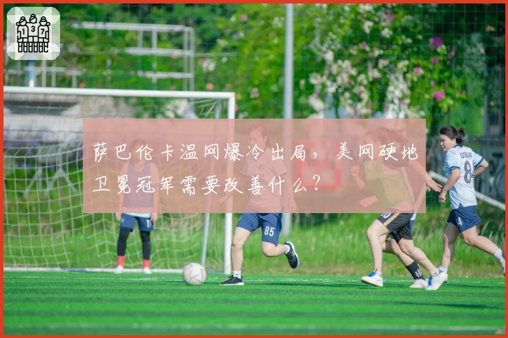萨巴伦卡温网爆冷出局,美网硬地卫冕冠军需要改善什么?