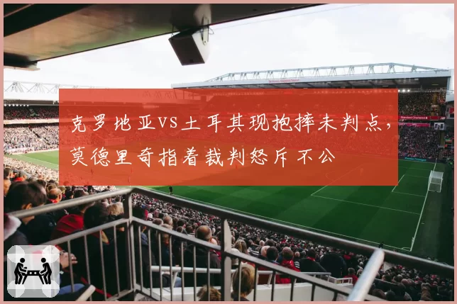 克罗地亚vs土耳其现抱摔未判点，莫德里奇指着裁判怒斥不公