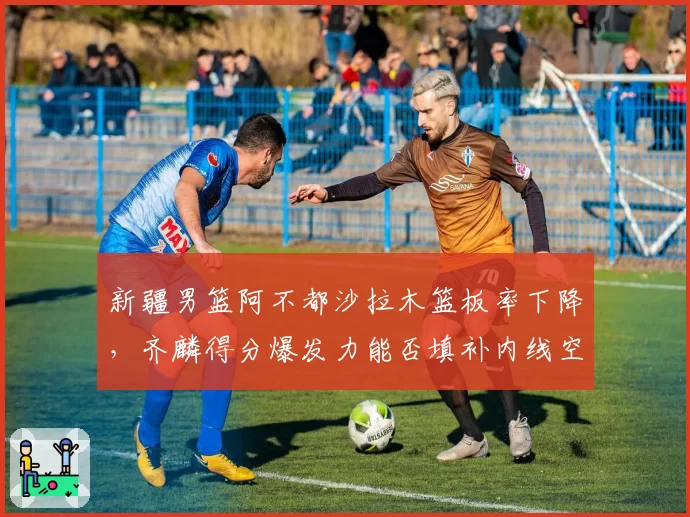 新疆男篮阿不都沙拉木篮板率下降,齐麟得分爆发力能否填补内线空缺?