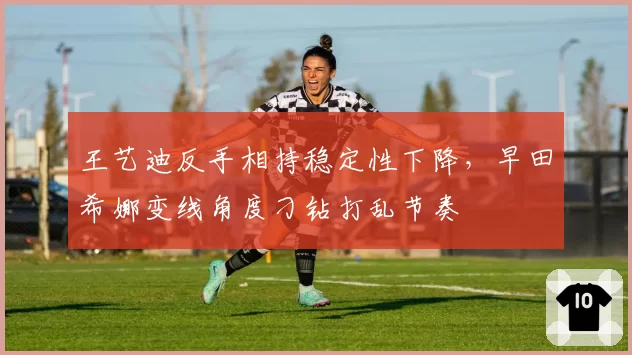 王艺迪反手相持稳定性下降，早田希娜变线角度刁钻打乱节奏