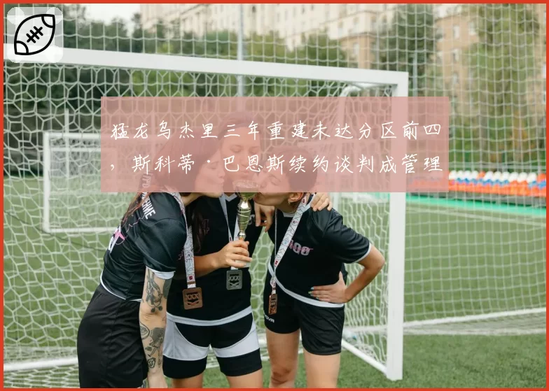 猛龙乌杰里三年重建未达分区前四，斯科蒂·巴恩斯续约谈判成管理层续命关键_br_
