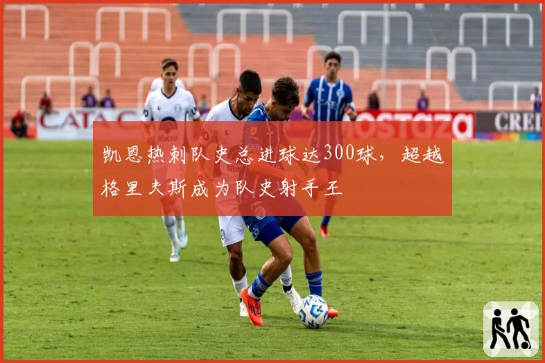 凯恩热刺队史总进球达300球，超越格里夫斯成为队史射手王