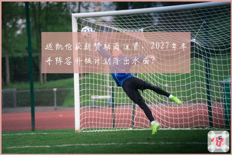 迈凯伦获新赞助商注资，2027年车手阵容升级计划浮出水面？