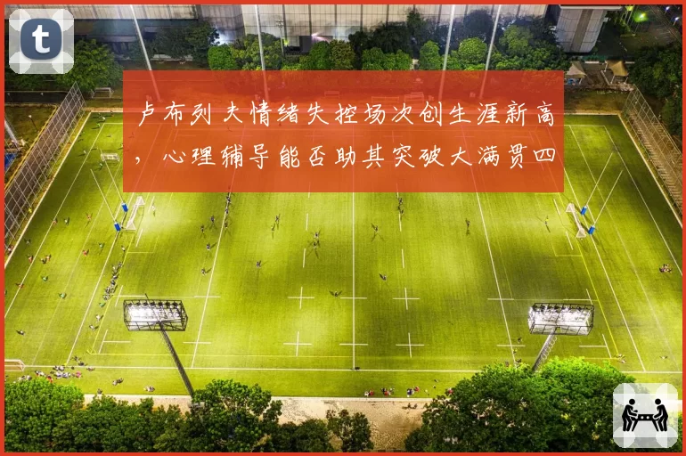 卢布列夫情绪失控场次创生涯新高，心理辅导能否助其突破大满贯四强