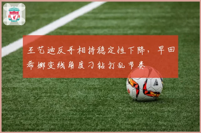 王艺迪反手相持稳定性下降，早田希娜变线角度刁钻打乱节奏