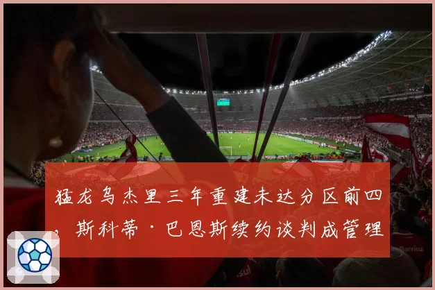 猛龙乌杰里三年重建未达分区前四，斯科蒂·巴恩斯续约谈判成管理层续命关键_br_