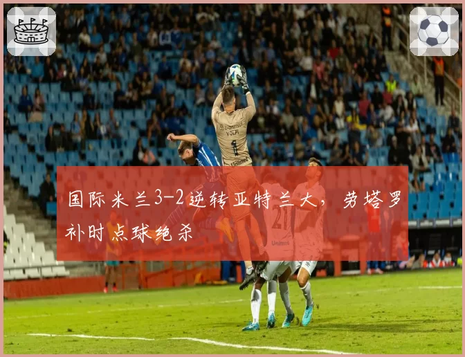 国际米兰3-2逆转亚特兰大,劳塔罗补时点球绝杀