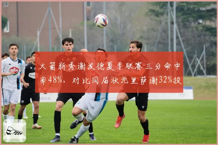 火箭新秀谢泼德夏季联赛三分命中率48%,对比同届状元里萨谢32%投射优势明显
