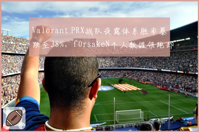 Valorant PRX战队夜露体系胜率暴跌至38%，f0rsakeN个人数据领跑却难救主