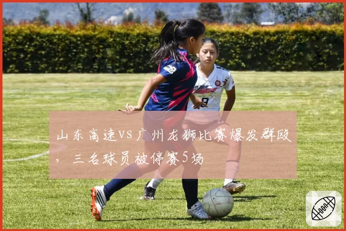 山东高速vs广州龙狮比赛爆发群殴,三名球员被停赛5场
