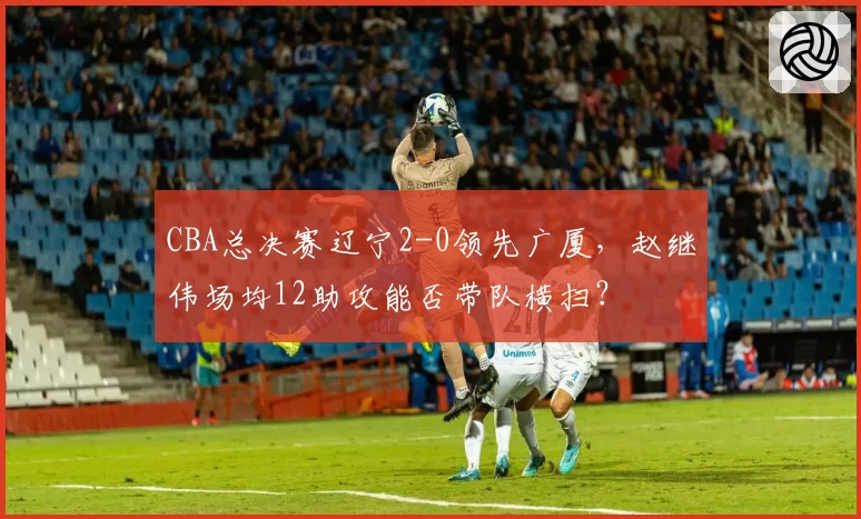 CBA总决赛辽宁2-0领先广厦，赵继伟场均12助攻能否带队横扫？