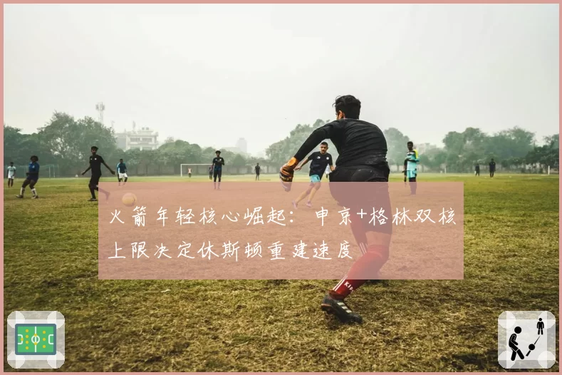 火箭年轻核心崛起：申京+格林双核上限决定休斯顿重建速度
