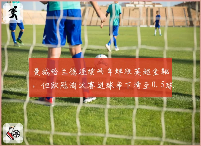 曼城哈兰德连续两年蝉联英超金靴,但欧冠淘汰赛进球率下滑至0.5球_场