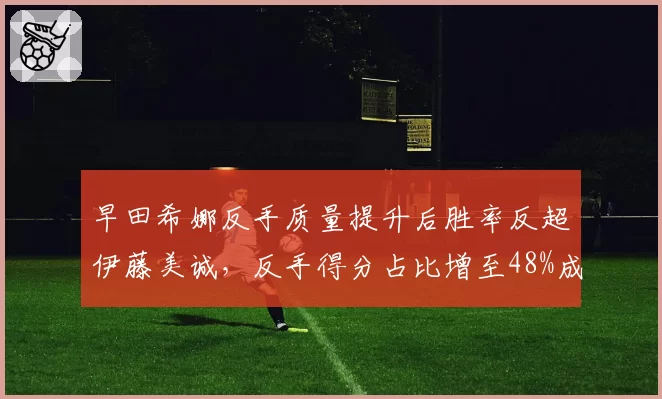 早田希娜反手质量提升后胜率反超伊藤美诚，反手得分占比增至48%成关键