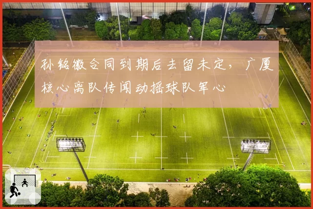 孙铭徽合同到期后去留未定，广厦核心离队传闻动摇球队军心
