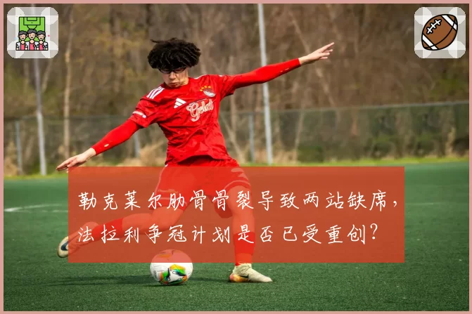 勒克莱尔肋骨骨裂导致两站缺席,法拉利争冠计划是否已受重创?