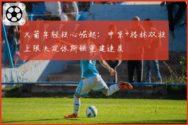 火箭年轻核心崛起：申京+格林双核上限决定休斯顿重建速度