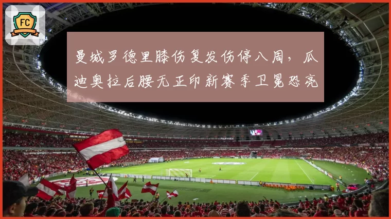 曼城罗德里膝伤复发伤停八周,瓜迪奥拉后腰无正印新赛季卫冕恐亮红灯?