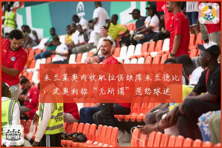米兰莱奥内收肌拉伤缺席米兰德比,皮奥利称“无所谓”惹怒球迷