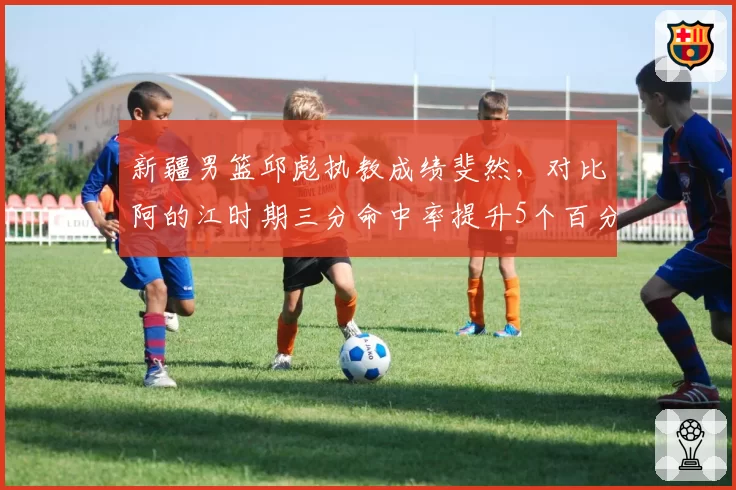新疆男篮邱彪执教成绩斐然，对比阿的江时期三分命中率提升5个百分点