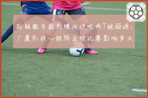 孙铭徽与裁判理论连吃两T被驱逐，广厦队核心缺阵后续比赛影响多大？