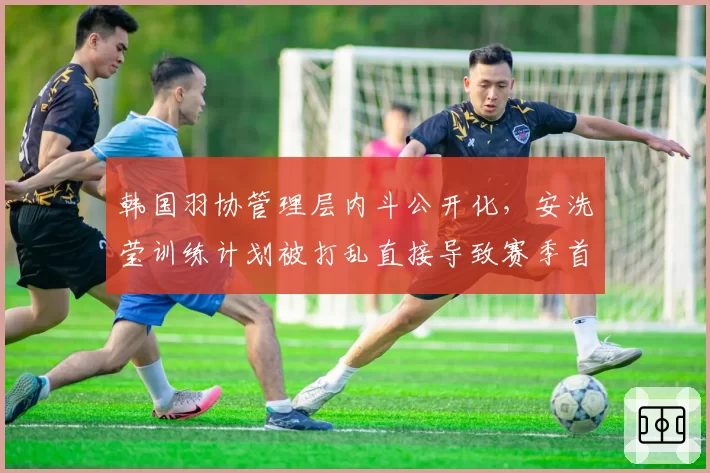 韩国羽协管理层内斗公开化，安洗莹训练计划被打乱直接导致赛季首败