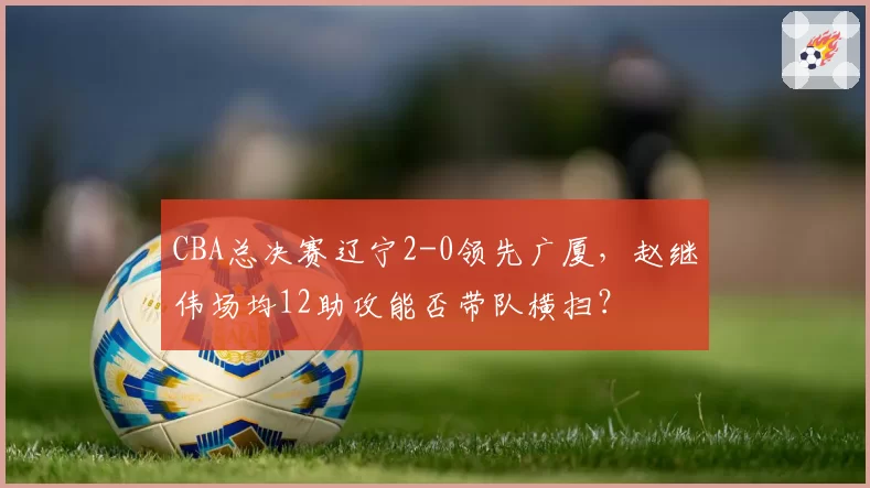 CBA总决赛辽宁2-0领先广厦，赵继伟场均12助攻能否带队横扫？