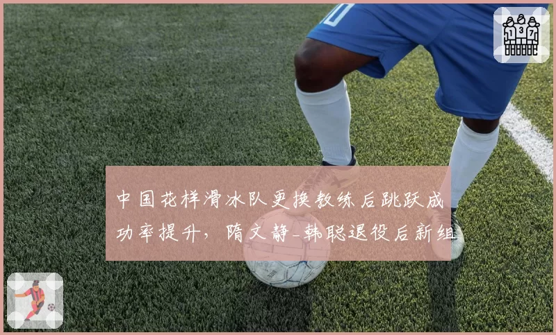 中国花样滑冰队更换教练后跳跃成功率提升，隋文静_韩聪退役后新组合崛起