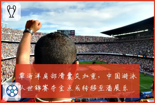 覃海洋肩部滑囊炎加重，中国游泳队世锦赛夺金点或转移至潘展乐
