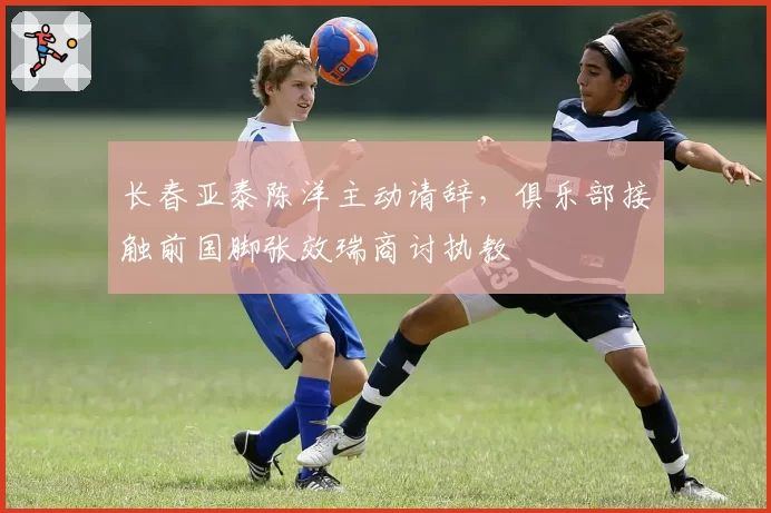 长春亚泰陈洋主动请辞，俱乐部接触前国脚张效瑞商讨执教