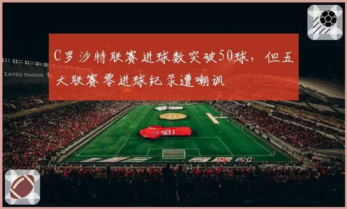 C罗沙特联赛进球数突破50球，但五大联赛零进球纪录遭嘲讽