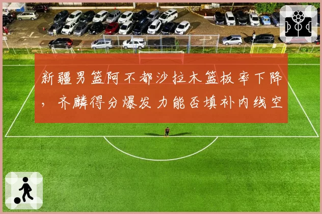 新疆男篮阿不都沙拉木篮板率下降,齐麟得分爆发力能否填补内线空缺?