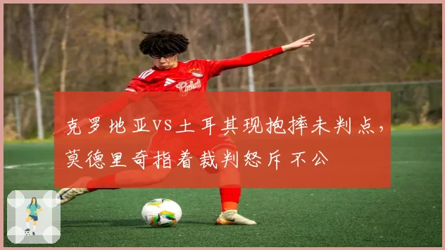 克罗地亚vs土耳其现抱摔未判点,莫德里奇指着裁判怒斥不公