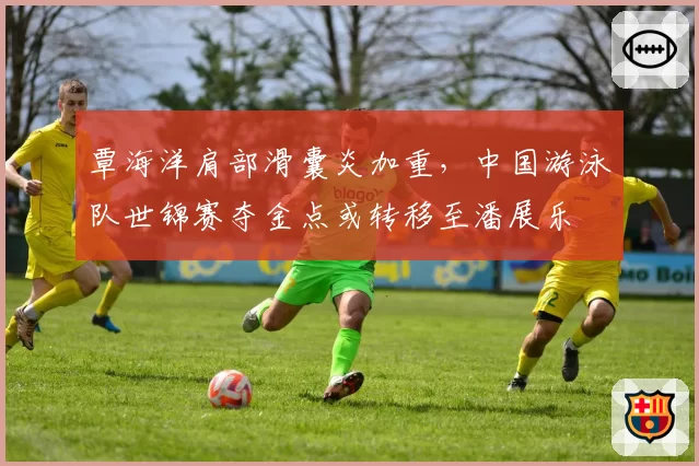 覃海洋肩部滑囊炎加重，中国游泳队世锦赛夺金点或转移至潘展乐