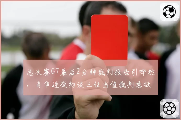 总决赛G7最后2分钟裁判报告引哗然，肖华连夜约谈三位当值裁判意欲何为？