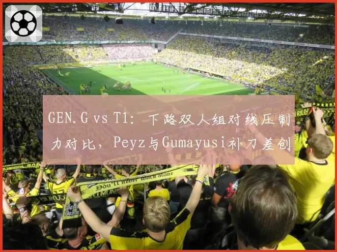 GEN.G vs T1：下路双人组对线压制力对比，Peyz与Gumayusi补刀差创新高