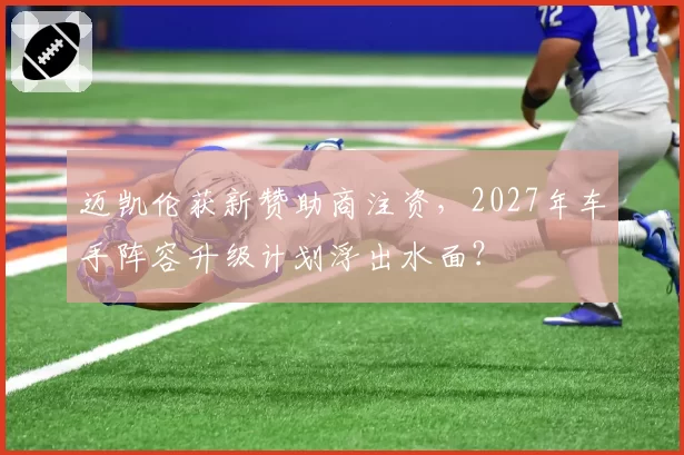 迈凯伦获新赞助商注资，2027年车手阵容升级计划浮出水面？