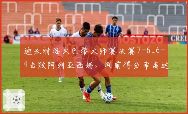 迪米特洛夫巴黎大师赛决赛7-6_6-4击败阿利亚西姆，网前得分率高达78%