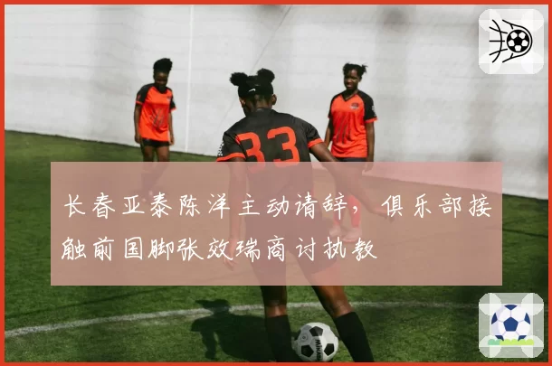 长春亚泰陈洋主动请辞，俱乐部接触前国脚张效瑞商讨执教