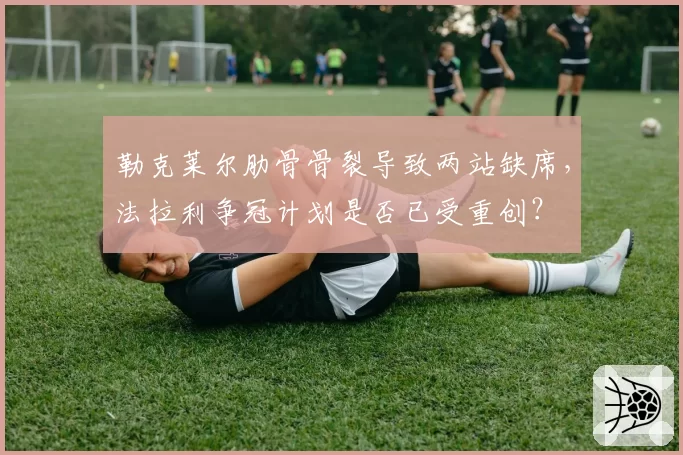 勒克莱尔肋骨骨裂导致两站缺席,法拉利争冠计划是否已受重创?