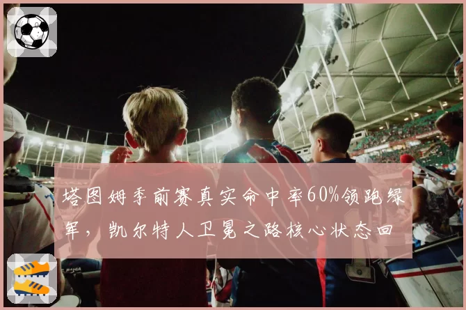 塔图姆季前赛真实命中率60%领跑绿军，凯尔特人卫冕之路核心状态回暖
