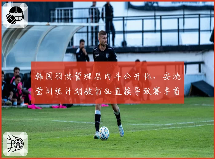 韩国羽协管理层内斗公开化，安洗莹训练计划被打乱直接导致赛季首败