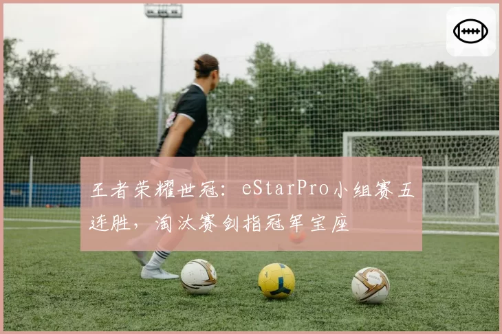 王者荣耀世冠:eStarPro小组赛五连胜,淘汰赛剑指冠军宝座