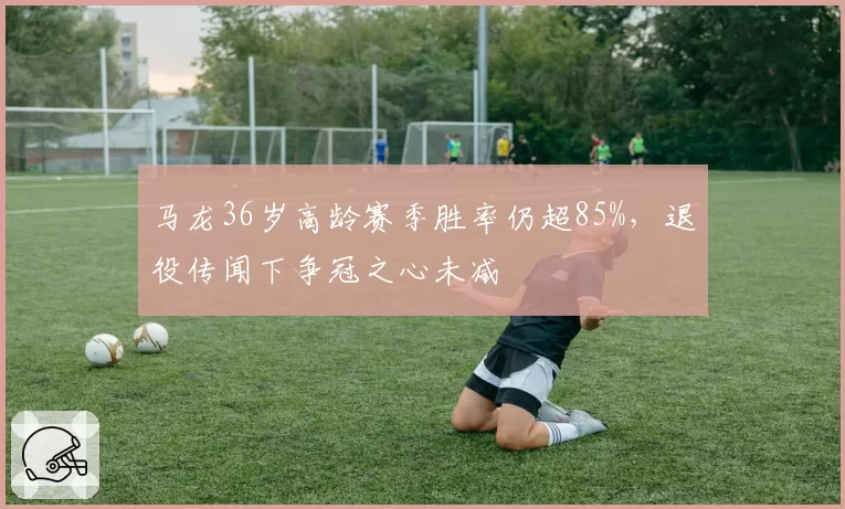 马龙36岁高龄赛季胜率仍超85%,退役传闻下争冠之心未减