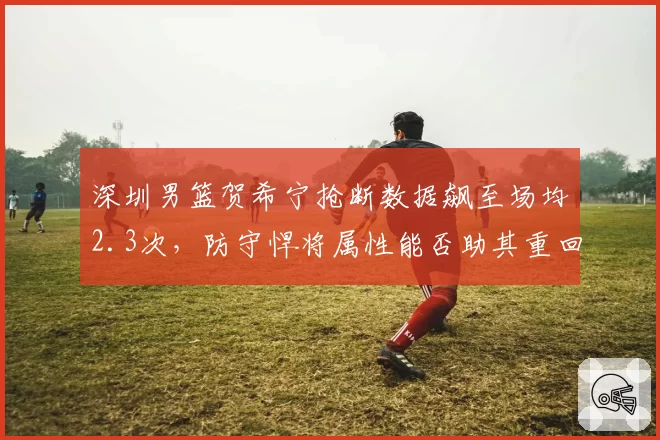 深圳男篮贺希宁抢断数据飙至场均2.3次，防守悍将属性能否助其重回国家队？