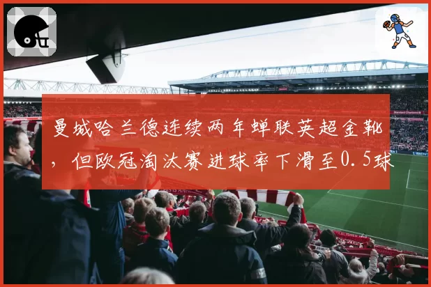 曼城哈兰德连续两年蝉联英超金靴,但欧冠淘汰赛进球率下滑至0.5球_场
