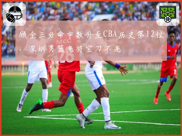 顾全三分命中数升至CBA历史第12位，深圳男篮老将宝刀不老