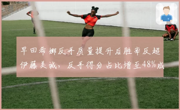 早田希娜反手质量提升后胜率反超伊藤美诚，反手得分占比增至48%成关键