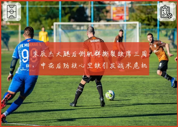 朱辰杰大腿后侧肌群撕裂缺席三周,申花后防核心空缺引发战术危机